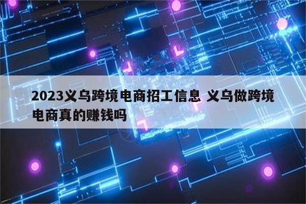 2023义乌跨境电商招工信息 义乌做跨境电商真的赚钱吗