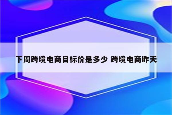 下周跨境电商目标价是多少 跨境电商昨天
