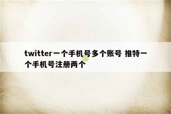 twitter一个手机号多个账号 推特一个手机号注册两个