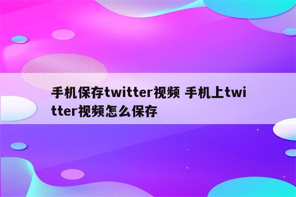 手机保存twitter视频 手机上twitter视频怎么保存