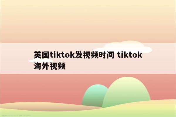 英国tiktok发视频时间 tiktok海外视频