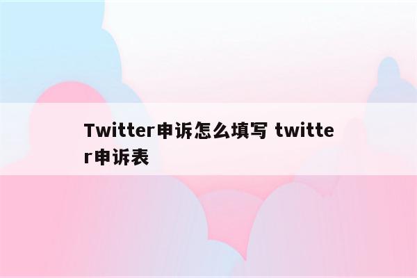 Twitter申诉怎么填写 twitter申诉表