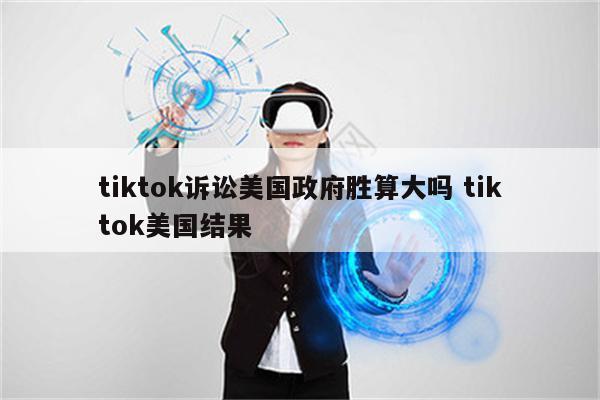 tiktok诉讼美国政府胜算大吗 tiktok美国结果