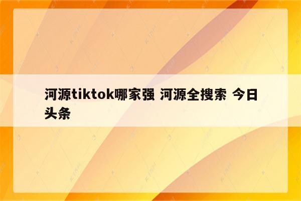河源tiktok哪家强 河源全搜索 今日头条