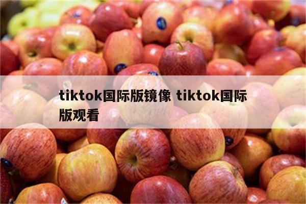 tiktok国际版镜像 tiktok国际版观看