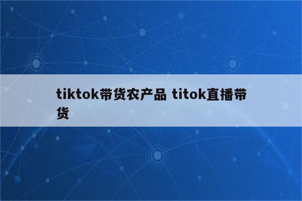 tiktok带货农产品 titok直播带货