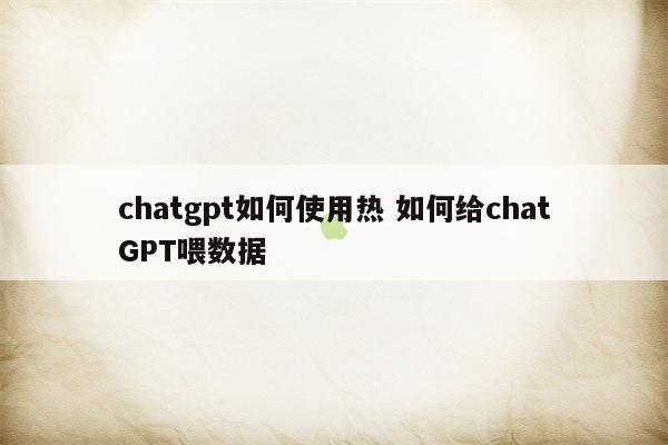 chatgpt如何使用热 如何给chatGPT喂数据