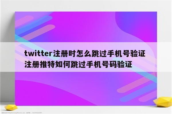 twitter注册时怎么跳过手机号验证 注册推特如何跳过手机号码验证