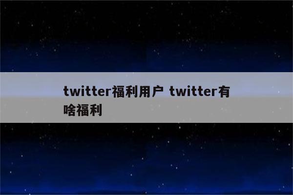 twitter福利用户 twitter有啥福利