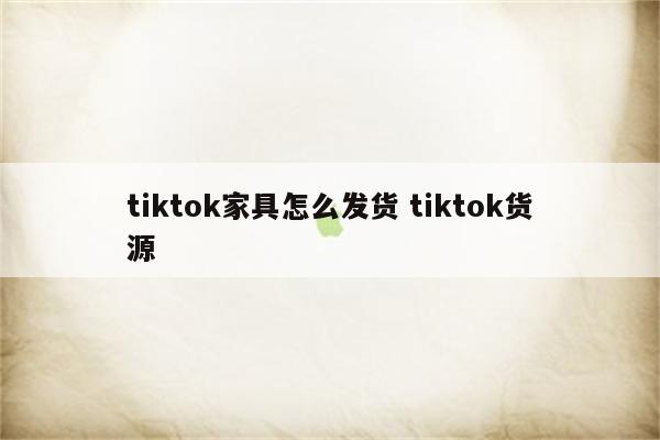 tiktok家具怎么发货 tiktok货源