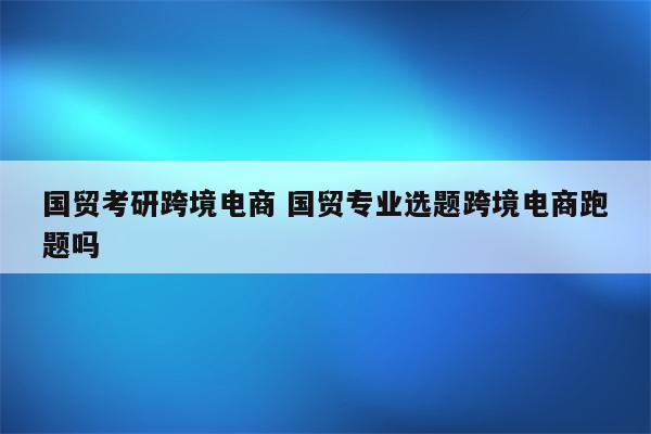 国贸考研跨境电商 国贸专业选题跨境电商跑题吗
