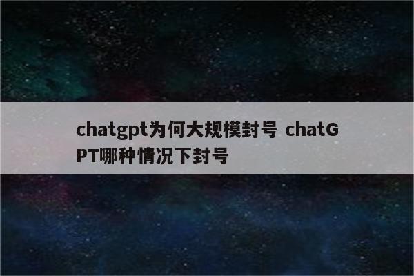 chatgpt为何大规模封号 chatGPT哪种情况下封号