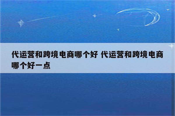 代运营和跨境电商哪个好 代运营和跨境电商哪个好一点