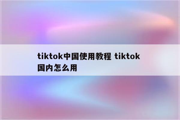 tiktok中国使用教程 tiktok 国内怎么用