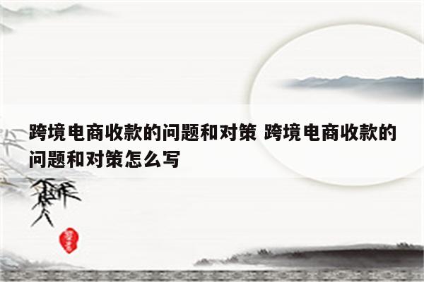 跨境电商收款的问题和对策 跨境电商收款的问题和对策怎么写