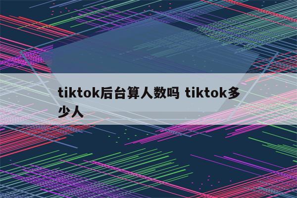 tiktok后台算人数吗 tiktok多少人
