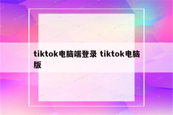 tiktok电脑端登录 tiktok电脑版