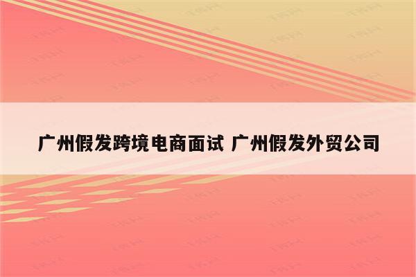 广州假发跨境电商面试 广州假发外贸公司