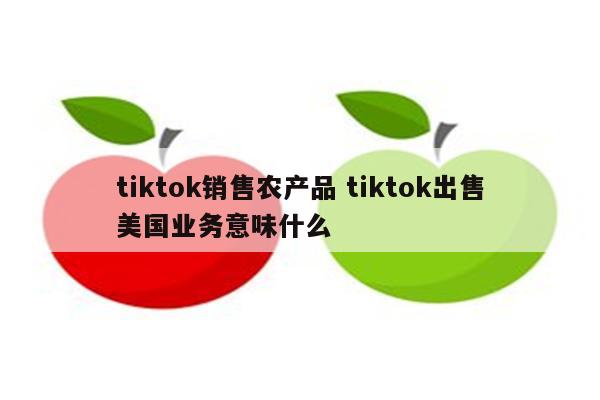 tiktok销售农产品 tiktok出售美国业务意味什么