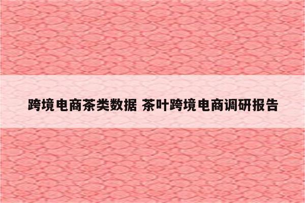 跨境电商茶类数据 茶叶跨境电商调研报告