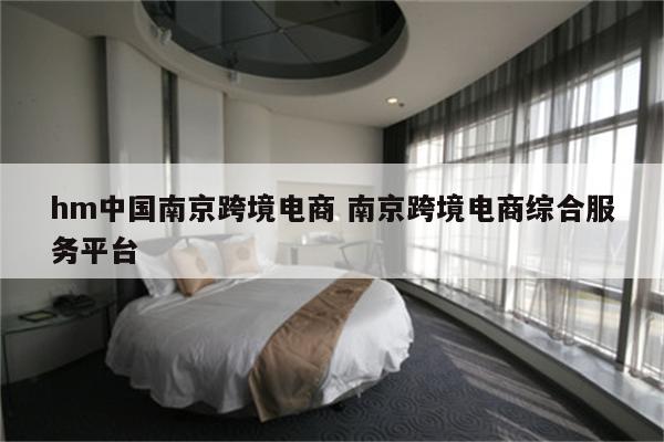 hm中国南京跨境电商 南京跨境电商综合服务平台