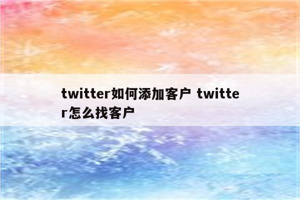 twitter如何添加客户 twitter怎么找客户
