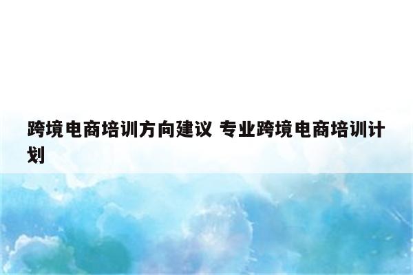 跨境电商培训方向建议 专业跨境电商培训计划