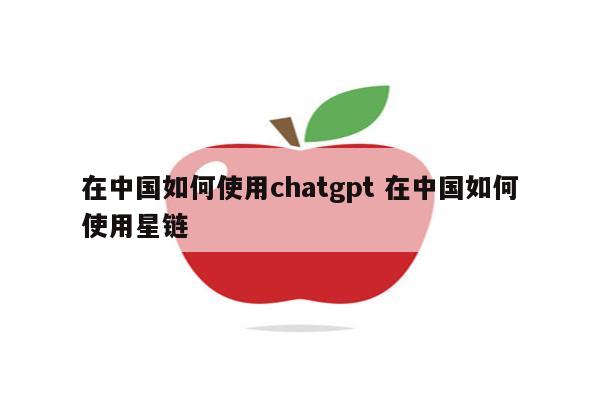 在中国如何使用chatgpt 在中国如何使用星链