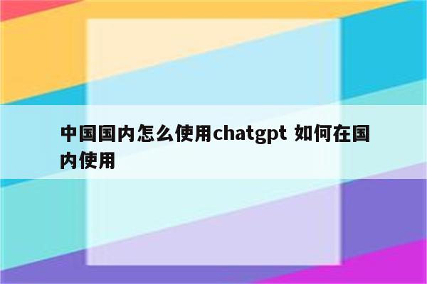 中国国内怎么使用chatgpt 如何在国内使用