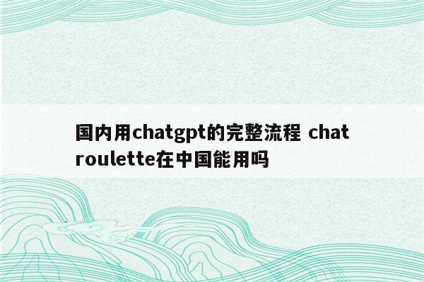 国内用chatgpt的完整流程 chatroulette在中国能用吗