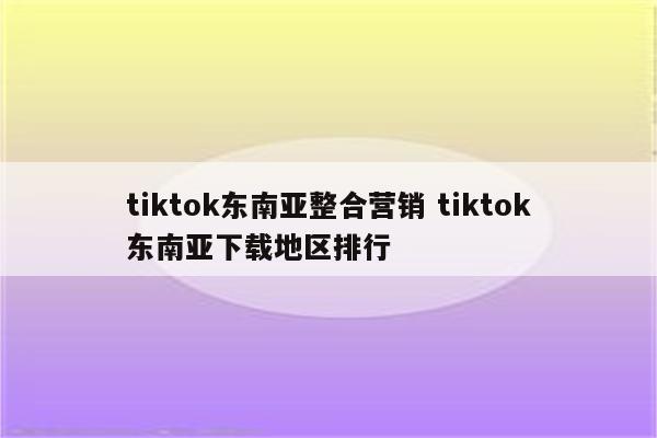 tiktok东南亚整合营销 tiktok东南亚下载地区排行