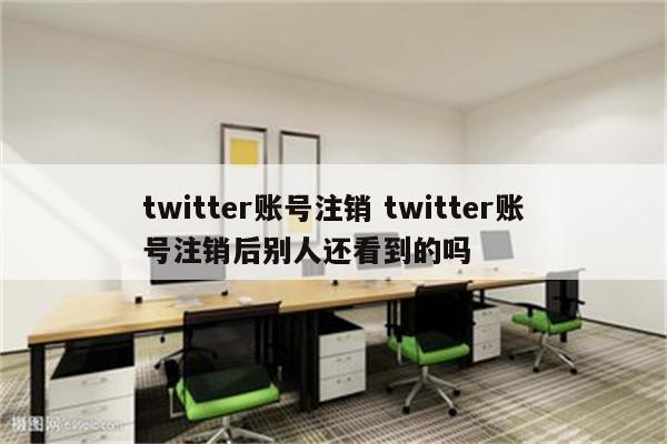 twitter账号注销 twitter账号注销后别人还看到的吗