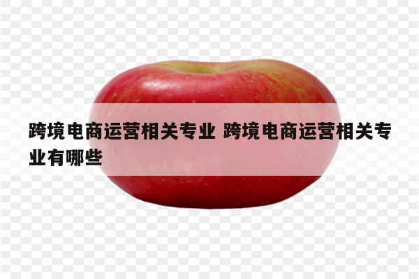 跨境电商运营相关专业 跨境电商运营相关专业有哪些