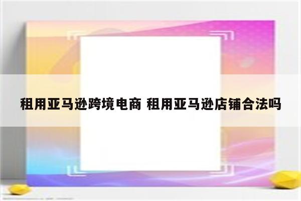 租用亚马逊跨境电商 租用亚马逊店铺合法吗