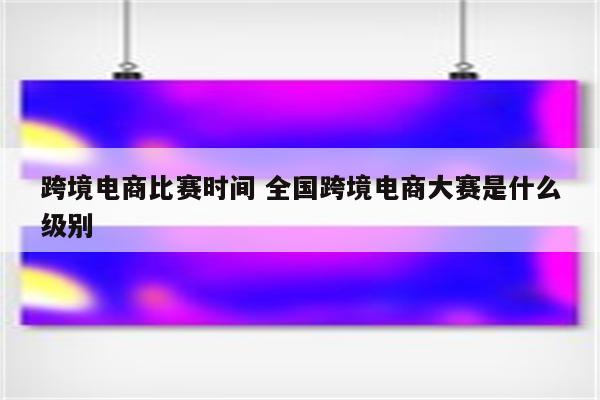跨境电商比赛时间 全国跨境电商大赛是什么级别