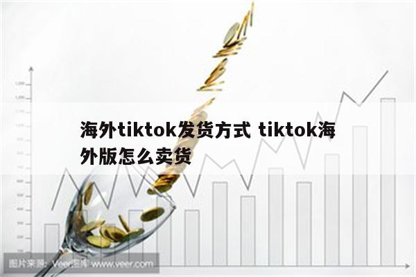海外tiktok发货方式 tiktok海外版怎么卖货