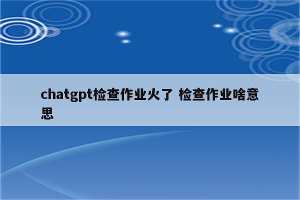 chatgpt检查作业火了 检查作业啥意思