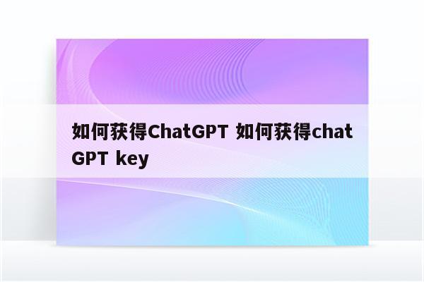 如何获得ChatGPT 如何获得chatGPT key
