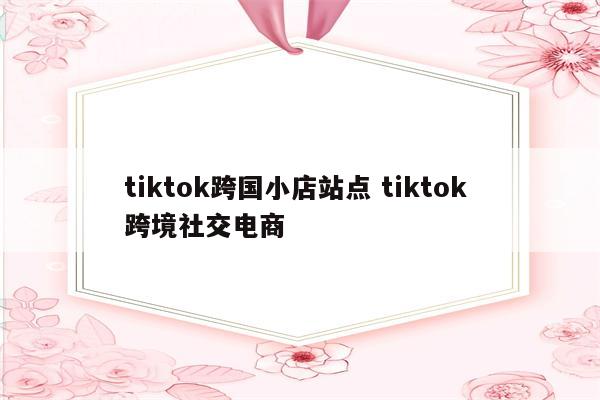 tiktok跨国小店站点 tiktok 跨境社交电商