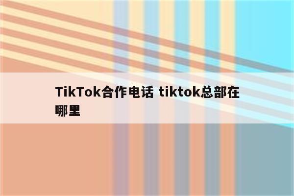 TikTok合作电话 tiktok总部在哪里