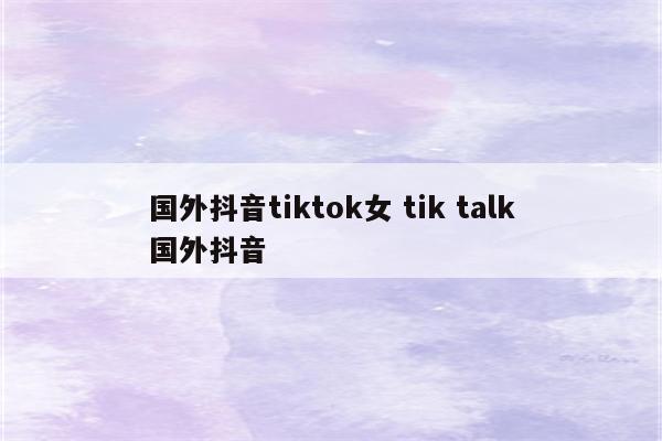 国外抖音tiktok女 tik talk国外抖音