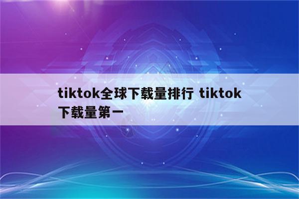 tiktok全球下载量排行 tiktok下载量第一