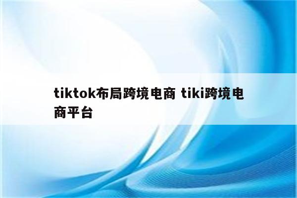 tiktok布局跨境电商 tiki跨境电商平台