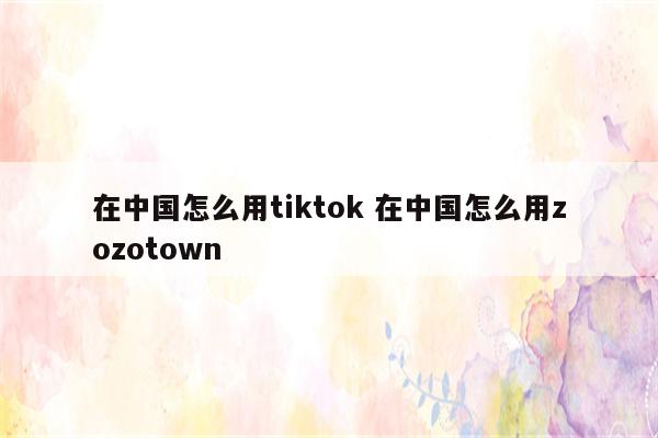 在中国怎么用tiktok 在中国怎么用zozotown