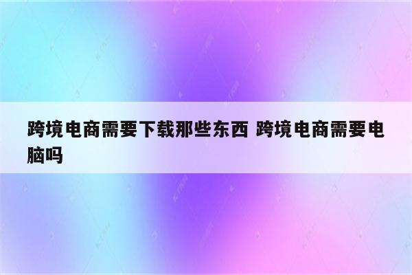 跨境电商需要下载那些东西 跨境电商需要电脑吗