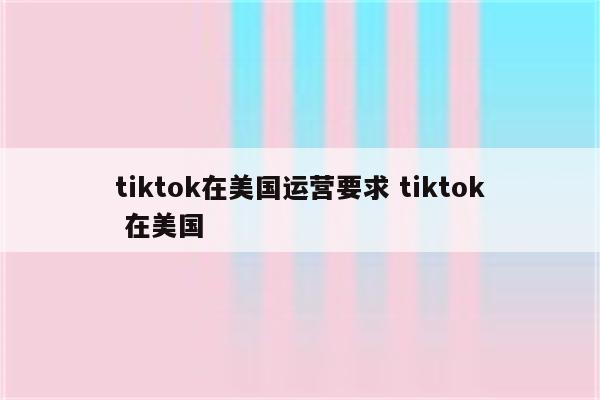 tiktok在美国运营要求 tiktok 在美国