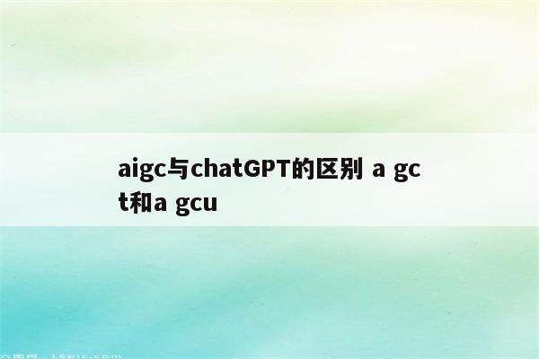 aigc与chatGPT的区别 a gct和a gcu