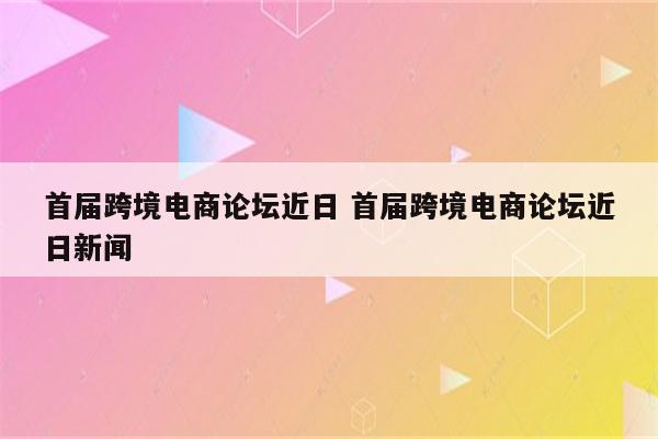 首届跨境电商论坛近日 首届跨境电商论坛近日新闻