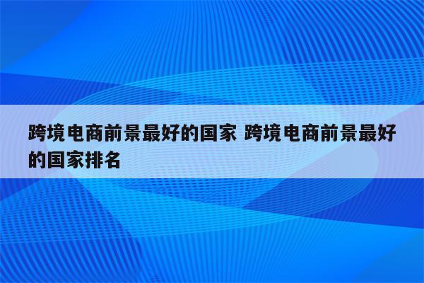 跨境电商前景最好的国家 跨境电商前景最好的国家排名