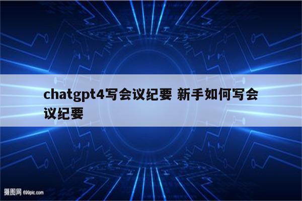 chatgpt4写会议纪要 新手如何写会议纪要